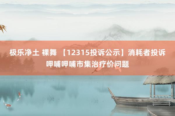 极乐净土 裸舞 【12315投诉公示】消耗者投诉呷哺呷哺市集治疗价问题