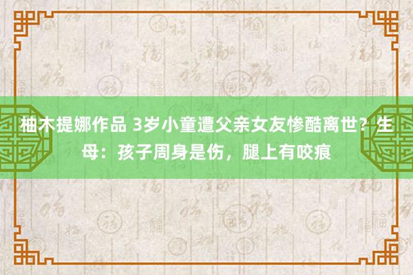 柚木提娜作品 3岁小童遭父亲女友惨酷离世？生母：孩子周身是伤，腿上有咬痕