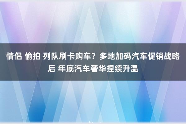 情侣 偷拍 列队刷卡购车？多地加码汽车促销战略后 年底汽车奢华捏续升温