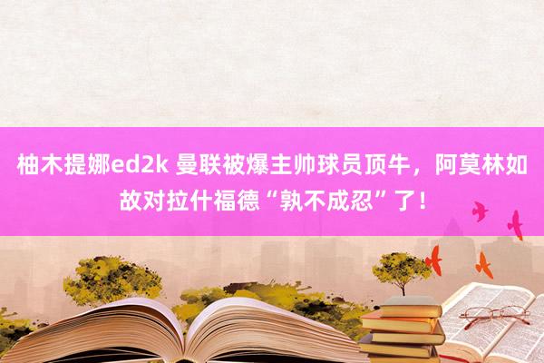 柚木提娜ed2k 曼联被爆主帅球员顶牛，阿莫林如故对拉什福德“孰不成忍”了！