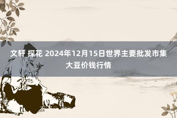 文轩 探花 2024年12月15日世界主要批发市集大豆价钱行情