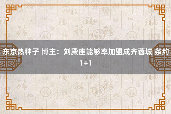 东京热种子 博主：刘殿座能够率加盟成齐蓉城 条约1+1