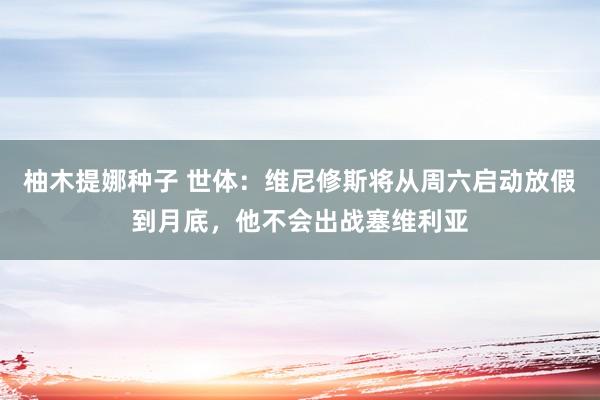 柚木提娜种子 世体：维尼修斯将从周六启动放假到月底，他不会出战塞维利亚