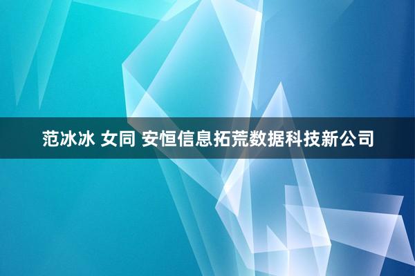 范冰冰 女同 安恒信息拓荒数据科技新公司