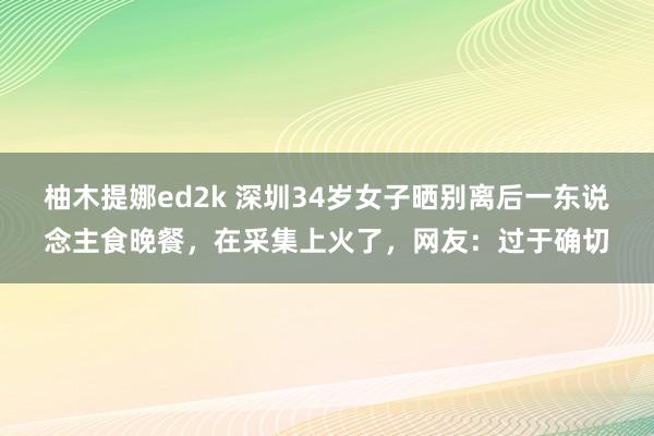 柚木提娜ed2k 深圳34岁女子晒别离后一东说念主食晚餐，在采集上火了，网友：过于确切