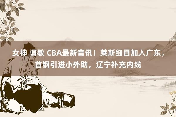 女神 调教 CBA最新音讯！莱斯细目加入广东，首钢引进小外助，辽宁补充内线