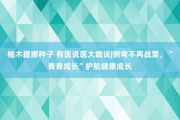 柚木提娜种子 有医说医大咖谈|侧弯不再战栗，“青青成长”护航健康成长