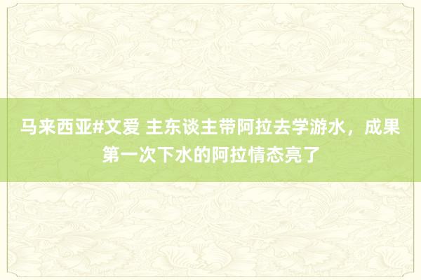 马来西亚#文爱 主东谈主带阿拉去学游水，成果第一次下水的阿拉情态亮了