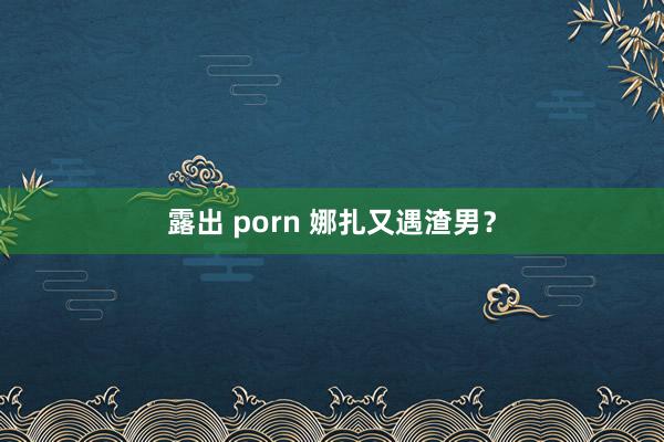 露出 porn 娜扎又遇渣男？