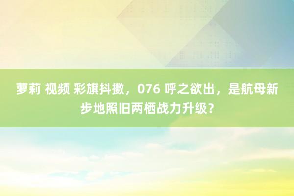 萝莉 视频 彩旗抖擞，076 呼之欲出，是航母新步地照旧两栖战力升级？