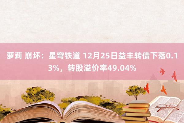 萝莉 崩坏：星穹铁道 12月25日益丰转债下落0.13%，转股溢价率49.04%