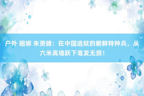 户外 捆绑 朱贤健：在中国逃狱的朝鲜特种兵，从六米高墙跃下毫发无损！