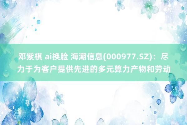 邓紫棋 ai换脸 海潮信息(000977.SZ)：尽力于为客户提供先进的多元算力产物和劳动