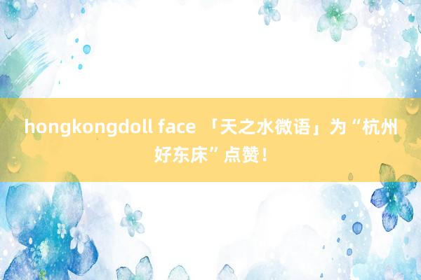 hongkongdoll face 「天之水微语」为“杭州好东床”点赞！