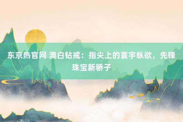 东京热官网 澳白钻戒：指尖上的寰宇纵欲，先锋珠宝新骄子