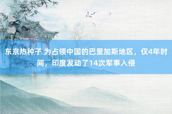 东京热种子 为占领中国的巴里加斯地区，仅4年时间，印度发动了14次军事入侵