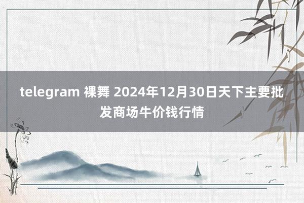 telegram 裸舞 2024年12月30日天下主要批发商场牛价钱行情