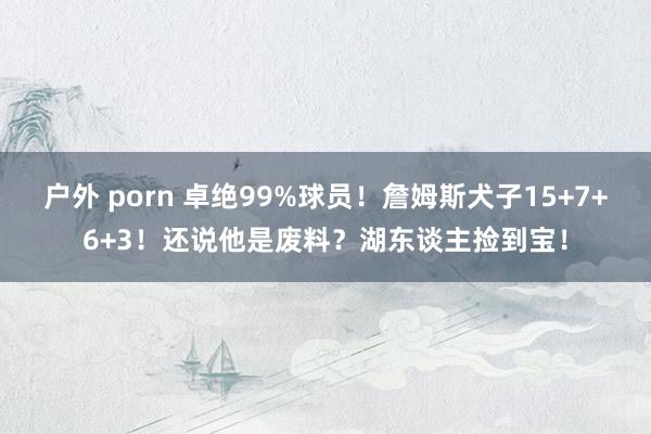 户外 porn 卓绝99%球员！詹姆斯犬子15+7+6+3！还说他是废料？湖东谈主捡到宝！