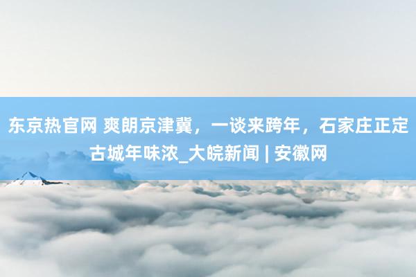 东京热官网 ﻿爽朗京津冀，一谈来跨年，石家庄正定古城年味浓_大皖新闻 | 安徽网