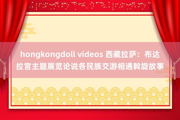 hongkongdoll videos 西藏拉萨：布达拉宫主题展览论说各民族交游相通斡旋故事