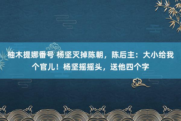 柚木提娜番号 杨坚灭掉陈朝，陈后主：大小给我个官儿！杨坚摇摇头，送他四个字