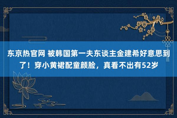 东京热官网 被韩国第一夫东谈主金建希好意思到了！穿小黄裙配童颜脸，真看不出有52岁