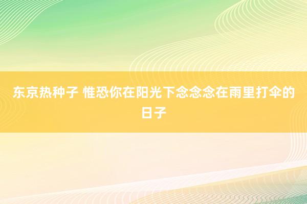 东京热种子 惟恐你在阳光下念念念在雨里打伞的日子