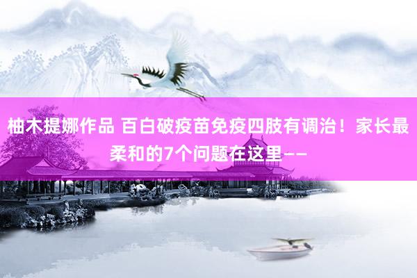 柚木提娜作品 百白破疫苗免疫四肢有调治！家长最柔和的7个问题在这里——