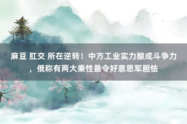 麻豆 肛交 所在逆转！中方工业实力酿成斗争力，俄称有两大秉性最令好意思军胆怯