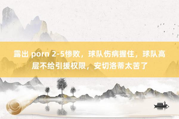 露出 porn 2-5惨败，球队伤病握住，球队高层不给引援权限，安切洛蒂太苦了