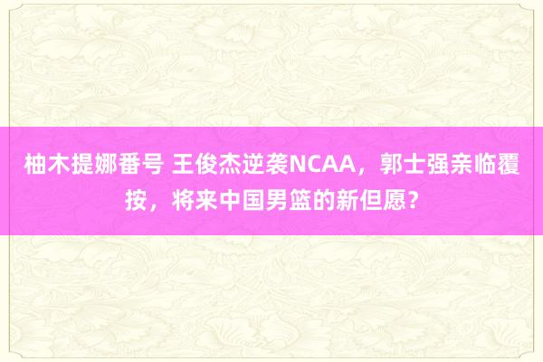 柚木提娜番号 王俊杰逆袭NCAA，郭士强亲临覆按，将来中国男篮的新但愿？