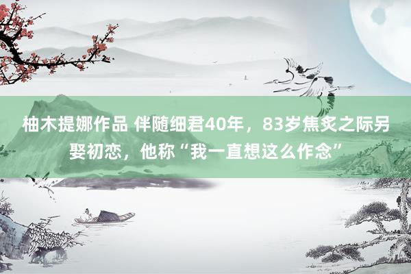 柚木提娜作品 伴随细君40年，83岁焦炙之际另娶初恋，他称“我一直想这么作念”