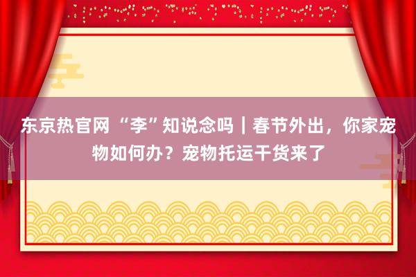 东京热官网 “李”知说念吗｜春节外出，你家宠物如何办？宠物托运干货来了