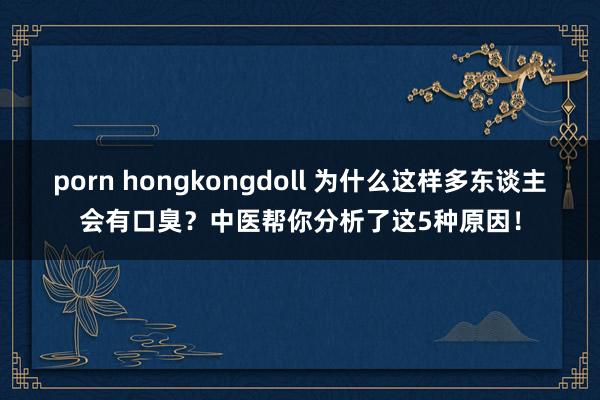 porn hongkongdoll 为什么这样多东谈主会有口臭？中医帮你分析了这5种原因！